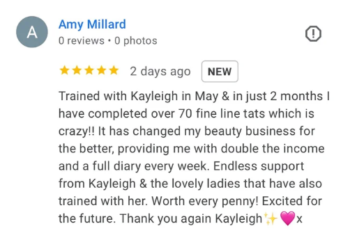 Five-star Google review from Amy Millard: Trained with Kayleigh in May and in just 2 months I have completed over 70 fine line tats which is crazy! It has changed my beauty business for the better, providing me with double the income and a full diary every week. Endless support from Kayleigh and the lovely ladies that have also trained with her. Worth every penny! Excited for the future.