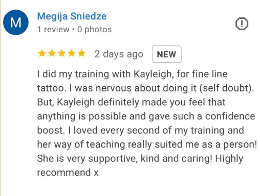 Five-star Google review from Megija Sniedze: I did my training with Kayleigh, for fine line tattoo. I was nervous about doing it (self doubt). But, Kayleigh definitely made you feel that anything is possible and gave such a confidence boost. I loved every second of my training and her way of teaching really suited me as a person! She is very supportive, kind and caring! Highly recommend.