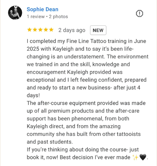 Five-star Google review from Sophie Dean: I completed my Fine Line Tattoo training in June 2025 with Kayleigh and to say it's been life-changing is an understatement. The environment we trained in and the skill, knowledge and encouragement Kayleigh provided was exceptional and I left feeling confident, prepared and ready to start a new business after just 4 days! The after-course equipment provided was made up of all premium products and the after-care support has been phenomenal. If you're thinking about doing the course, just book it, now! Best decision I've ever made.