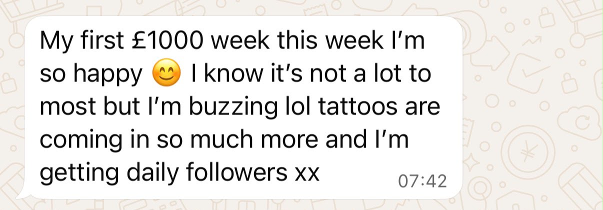 A Studio Success member's message: My first £1000 week this week, I'm so happy. I know it's not a lot to most but I'm buzzing. Tattoos are coming in so much more and I'm getting daily followers.