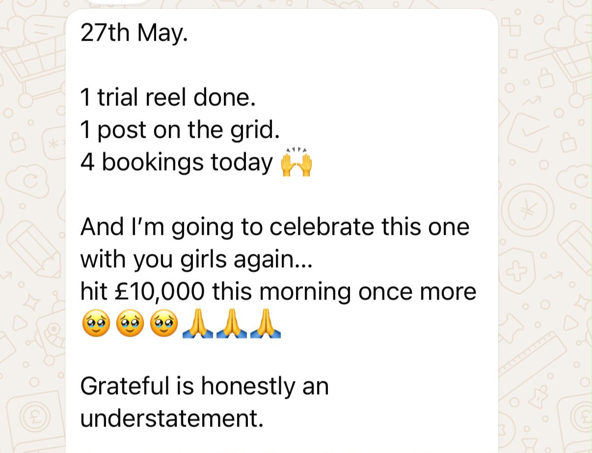A Studio Success member's message: 27th May. 1 trial reel done. 1 post on the grid. 4 bookings today. And I'm going to celebrate this one with you girls again, hit £10,000 this morning once more. Grateful is honestly an understatement.