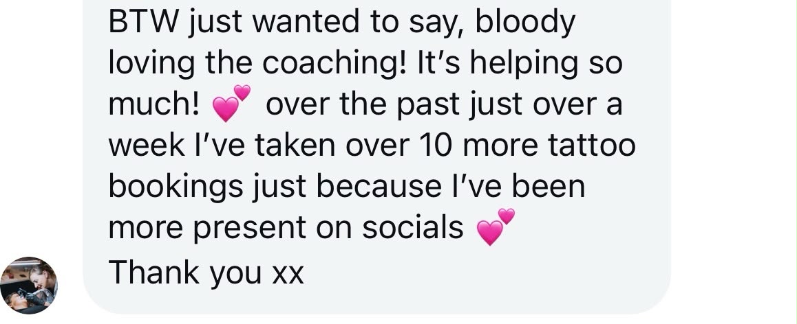 A Studio Success member's message: BTW just wanted to say, bloody loving the coaching! It's helping so much. Over the past just over a week I've taken over 10 more tattoo bookings just because I've been more present on socials. Thank you.